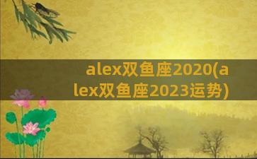 alex双鱼座2020(alex双鱼座2023运势)