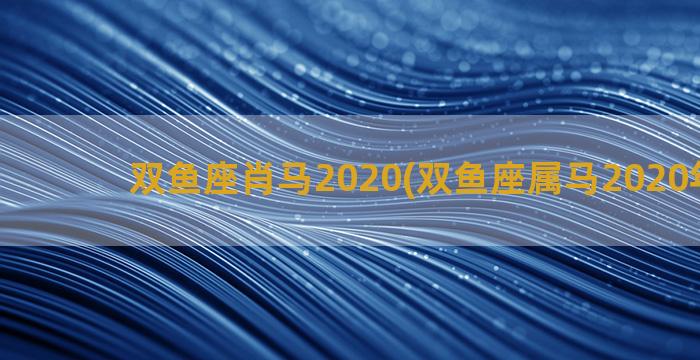 双鱼座肖马2020(双鱼座属马2020年运势)